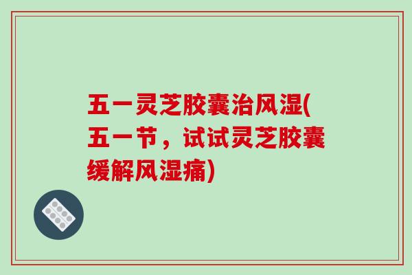 五一灵芝胶囊治风湿(五一节，试试灵芝胶囊缓解风湿痛)