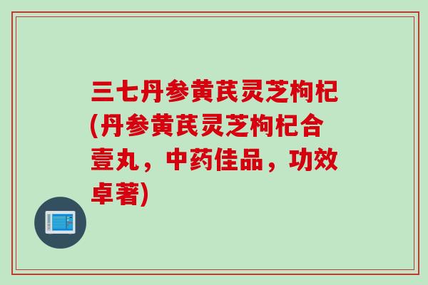三七丹参黄芪灵芝枸杞(丹参黄芪灵芝枸杞合壹丸，中药佳品，功效卓著)