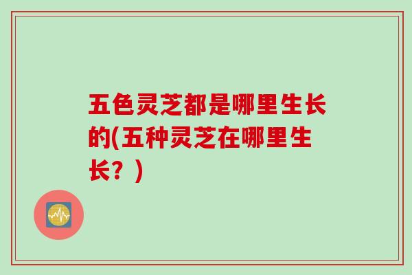 五色灵芝都是哪里生长的(五种灵芝在哪里生长？)