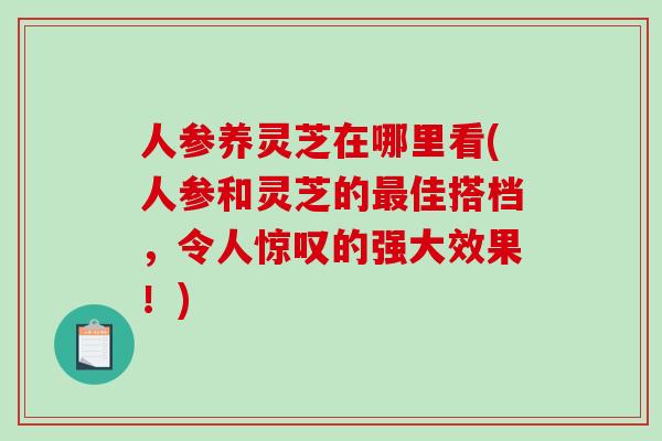 人参养灵芝在哪里看(人参和灵芝的最佳搭档，令人惊叹的强大效果！)