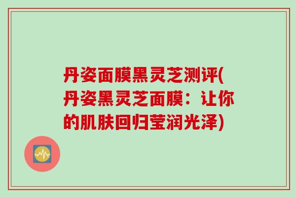 丹姿面膜黑灵芝测评(丹姿黑灵芝面膜：让你的肌肤回归莹润光泽)