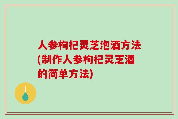 人参枸杞灵芝泡酒方法(制作人参枸杞灵芝酒的简单方法)
