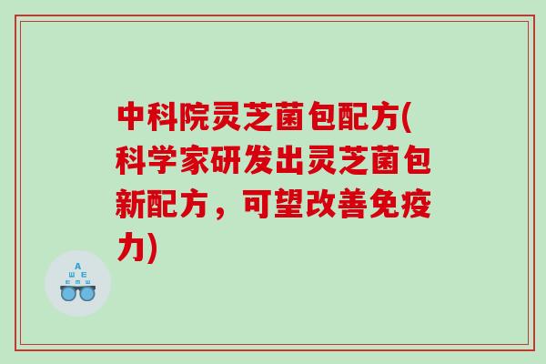 中科院灵芝菌包配方(科学家研发出灵芝菌包新配方，可望改善免疫力)