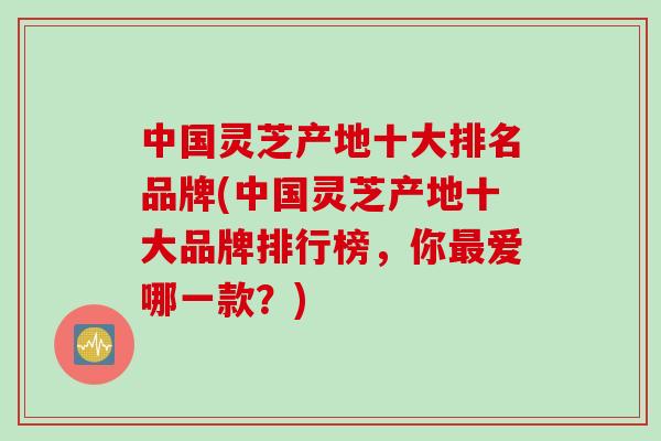 中国灵芝产地十大排名品牌(中国灵芝产地十大品牌排行榜，你爱哪一款？)