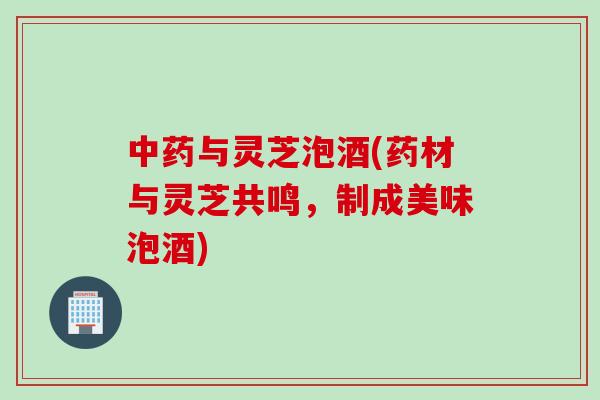 中药与灵芝泡酒(药材与灵芝共鸣，制成美味泡酒)