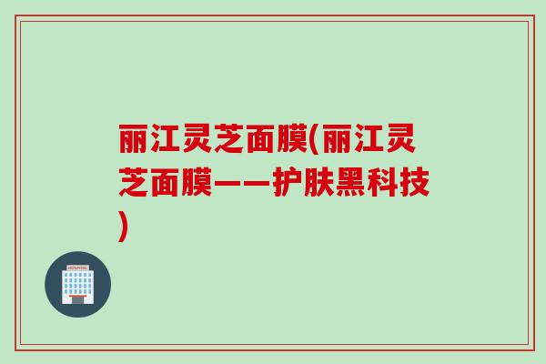 丽江灵芝面膜(丽江灵芝面膜——护肤黑科技)