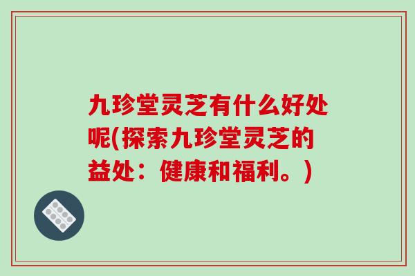 九珍堂灵芝有什么好处呢(探索九珍堂灵芝的益处：健康和福利。)
