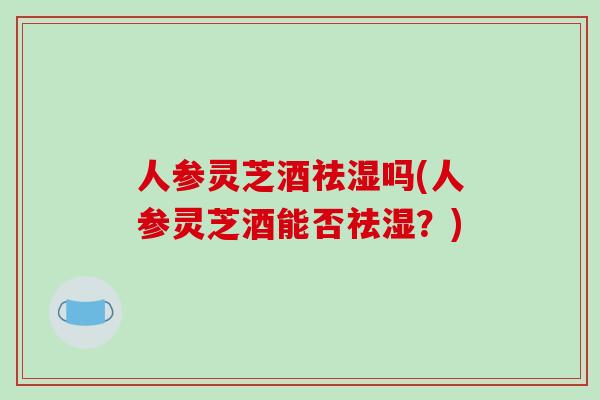 人参灵芝酒祛湿吗(人参灵芝酒能否祛湿？)