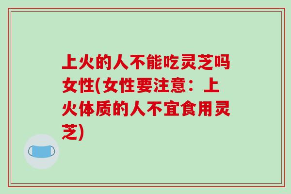 上火的人不能吃灵芝吗女性(女性要注意：上火体质的人不宜食用灵芝)