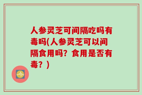人参灵芝可间隔吃吗有毒吗(人参灵芝可以间隔食用吗？食用是否有毒？)
