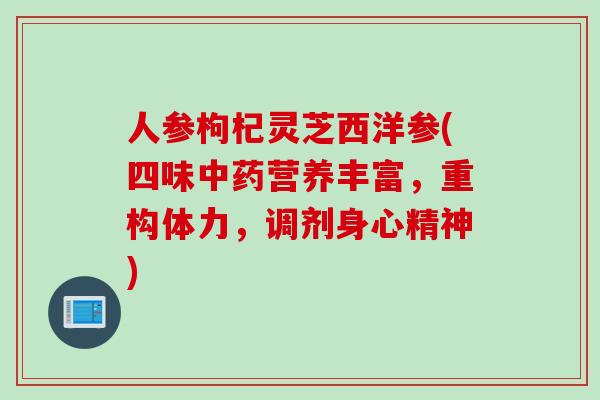 人参枸杞灵芝西洋参(四味营养丰富，重构体力，调剂身心精神)