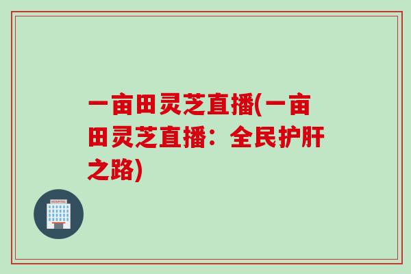 一亩田灵芝直播(一亩田灵芝直播：全民护肝之路)