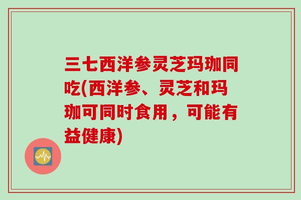 三七西洋参灵芝玛珈同吃(西洋参、灵芝和玛珈可同时食用，可能有益健康)