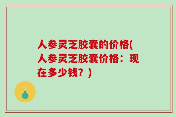 人参灵芝胶囊的价格(人参灵芝胶囊价格：现在多少钱？)
