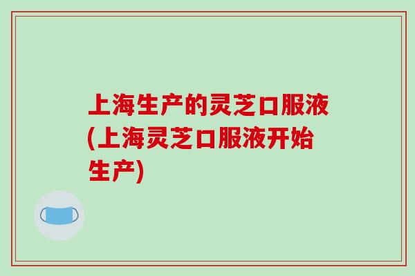 上海生产的灵芝口服液(上海灵芝口服液开始生产)