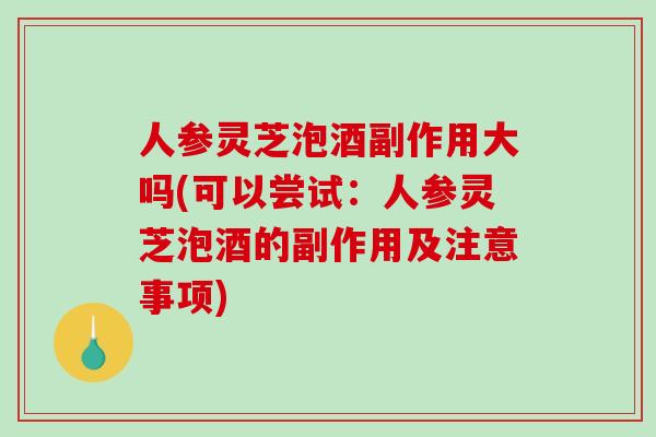 人参灵芝泡酒副作用大吗(可以尝试：人参灵芝泡酒的副作用及注意事项)
