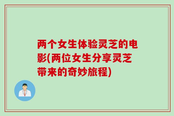 两个女生体验灵芝的电影(两位女生分享灵芝带来的奇妙旅程)