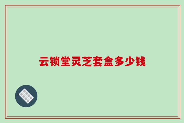 云锁堂灵芝套盒多少钱