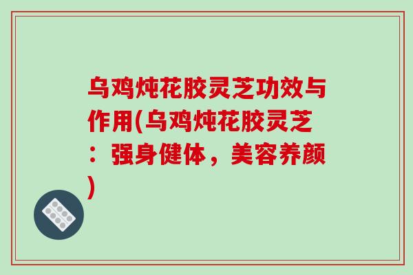 乌鸡炖花胶灵芝功效与作用(乌鸡炖花胶灵芝：强身健体，美容养颜)