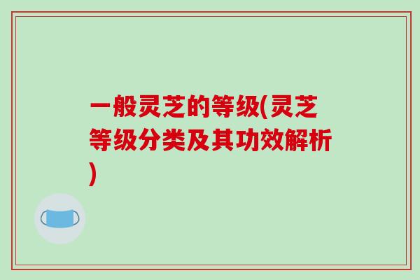一般灵芝的等级(灵芝等级分类及其功效解析)