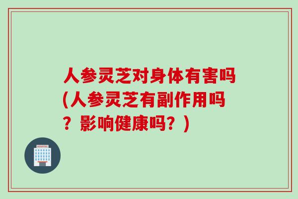 人参灵芝对身体有害吗(人参灵芝有副作用吗？影响健康吗？)