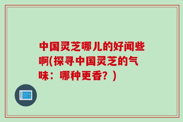 中国灵芝哪儿的好闻些啊(探寻中国灵芝的气味：哪种更香？)