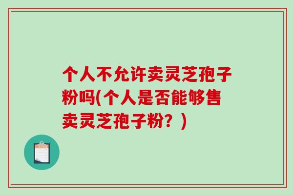个人不允许卖灵芝孢子粉吗(个人是否能够售卖灵芝孢子粉？)