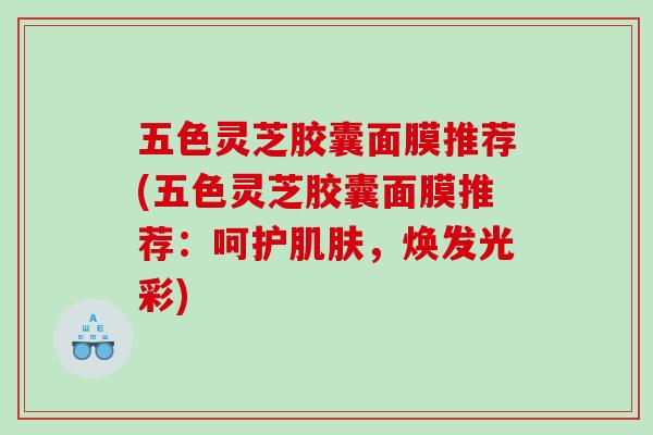 五色灵芝胶囊面膜推荐(五色灵芝胶囊面膜推荐：呵护肌肤，焕发光彩)
