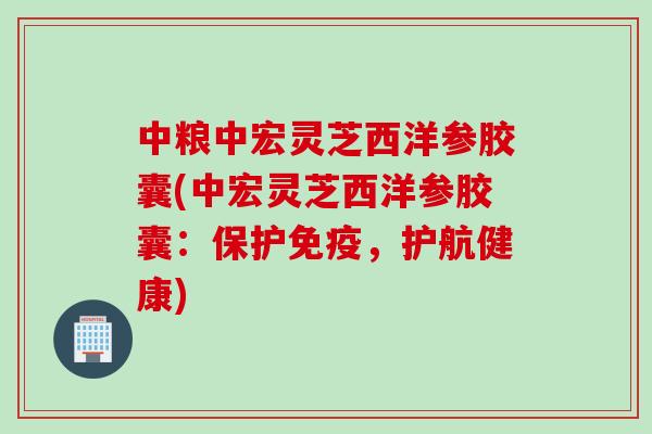 中粮中宏灵芝西洋参胶囊(中宏灵芝西洋参胶囊：保护免疫，护航健康)