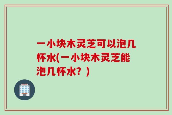 一小块木灵芝可以泡几杯水(一小块木灵芝能泡几杯水？)