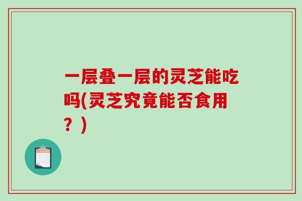 一层叠一层的灵芝能吃吗(灵芝究竟能否食用？)
