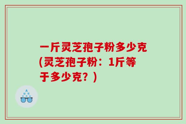 一斤灵芝孢子粉多少克(灵芝孢子粉：1斤等于多少克？)