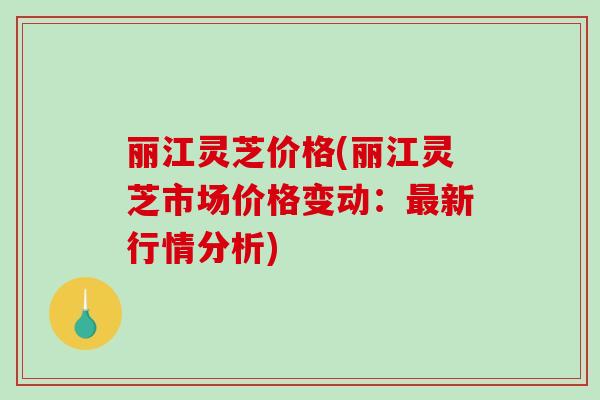 丽江灵芝价格(丽江灵芝市场价格变动：最新行情分析)