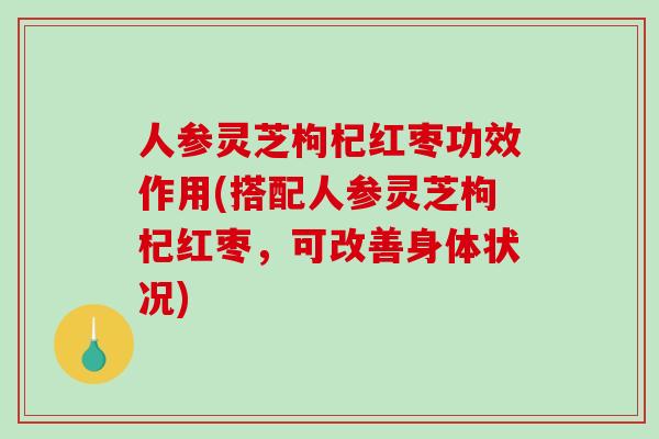 人参灵芝枸杞红枣功效作用(搭配人参灵芝枸杞红枣，可改善身体状况)