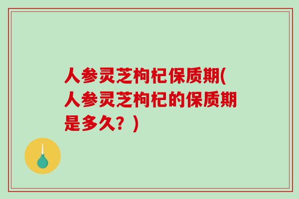 人参灵芝枸杞保质期(人参灵芝枸杞的保质期是多久？)