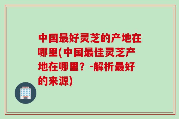 中国最好灵芝的产地在哪里(中国最佳灵芝产地在哪里？-解析最好的来源)