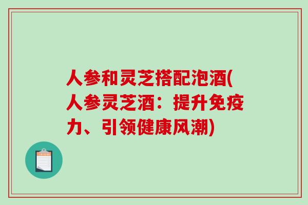 人参和灵芝搭配泡酒(人参灵芝酒：提升免疫力、引领健康风潮)