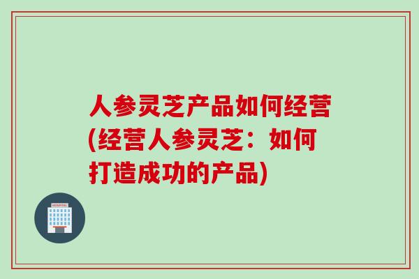 人参灵芝产品如何经营(经营人参灵芝：如何打造成功的产品)
