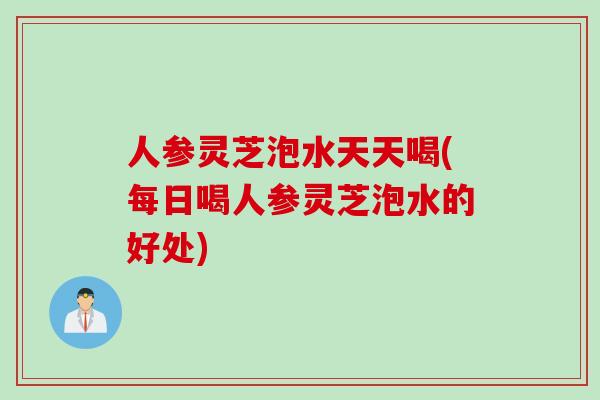 人参灵芝泡水天天喝(每日喝人参灵芝泡水的好处)
