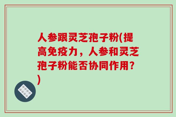 人参跟灵芝孢子粉(提高免疫力,人参和灵芝孢子粉能否协同作用?) 人参跟灵芝孢子粉(提高免疫力,人参和灵芝孢子粉能否协同作用?)