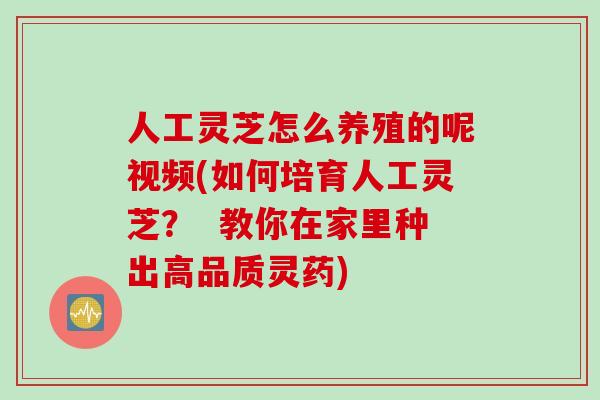 人工灵芝怎么养殖的呢视频(如何培育人工灵芝？  教你在家里种出高品质灵药)