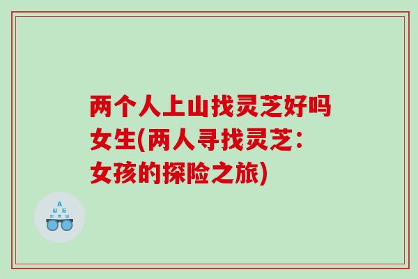两个人上山找灵芝好吗女生(两人寻找灵芝：女孩的探险之旅)