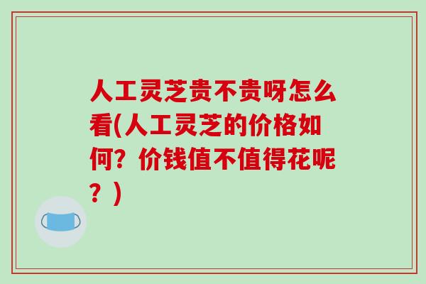 人工灵芝贵不贵呀怎么看(人工灵芝的价格如何?价钱值不值得花呢?) 人工灵芝贵不贵呀怎么看(人工灵芝的价格如何?价钱值不值得花呢?)