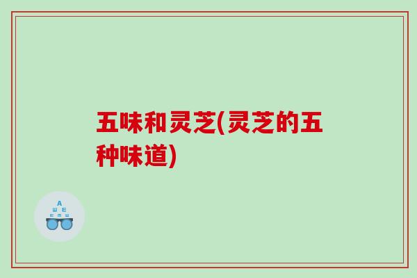 五味和灵芝(灵芝的五种味道)