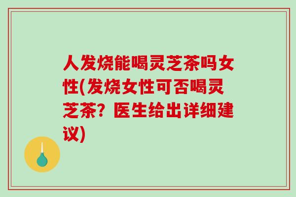 人发烧能喝灵芝茶吗女性(发烧女性可否喝灵芝茶？医生给出详细建议)