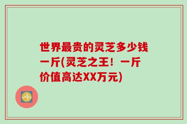 世界贵的灵芝多少钱一斤(灵芝之王！一斤价值高达XX万元)