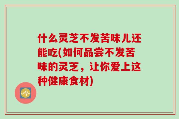 什么灵芝不发苦味儿还能吃(如何品尝不发苦味的灵芝，让你爱上这种健康食材)