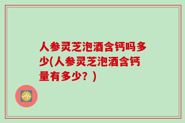 人参灵芝泡酒含钙吗多少(人参灵芝泡酒含钙量有多少？)