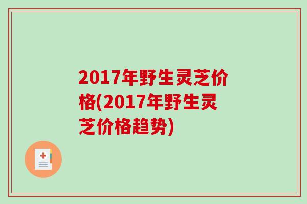 2017年野生灵芝价格(2017年野生灵芝价格趋势)