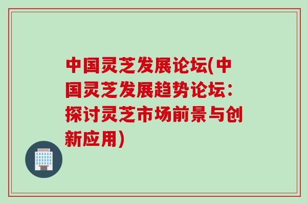 中国灵芝发展论坛(中国灵芝发展趋势论坛：探讨灵芝市场前景与创新应用)